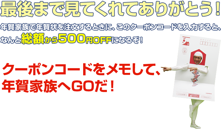 最後まで見てくれてありがとう！年賀家族で年賀状を注文するときに、このクーポンコードを入力すると、なんと総額から500円OFFになるぞ！クーポンコードをメモして、年賀家族へGOだ！