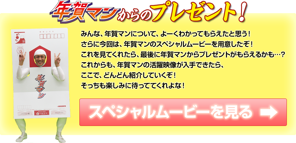 年賀マンからのプレゼント みんな、年賀マンについて、よーくわかってもらえたと思う！さらに今回は、年賀マンのスペシャルムービーを用意したぞ！これを見てくれたら、最後に年賀マンからプレゼントがもらえるかも…？これからも、年賀マンの活躍映像が入手できたら、ここで、どんどん紹介していくぞ！そっちも楽しみに待っててくれよな！