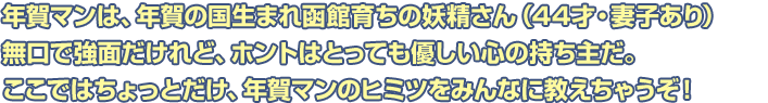 年賀マンは、年賀の国生まれ函館育ちの妖精さん（44才・妻子あり）無口で強面だけれど、ホントはとっても優しい心の持ち主だ。ここではちょっとだけ、年賀マンのヒミツをみんなに教えちゃうぞ！