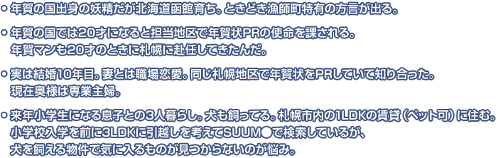 年賀の国出身の妖精だが北海道函館育ち。ときどき漁師町特有の方言が出る。年賀の国では20才になると担当地区で年賀状PRの使命を課される。年賀マンも20才のときに札幌に赴任してきたんだ。実は結婚10年目。妻とは職場恋愛。同じ札幌地区で年賀状をPRしていて知り合った。現在奥様は専業主婦。来年小学生になる息子との3人暮らし。犬も飼ってる。札幌市内の1LDKの賃貸（ペット可）に住む。小学校入学を前に3LDKに引越しを考えてSUUM●で検索しているが、犬を飼える物件で気に入るものが見つからないのが悩み。