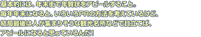 基本的には、年末街で年賀状をアピールすること。毎年年末になると、いろいろPRの方法を考えているけど、結局最後は人が集まりそうな観光名所などで目立てば、アピールになると思っているんだ！