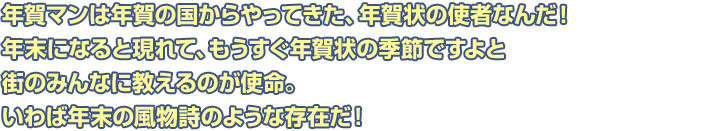 年賀マンは年賀の国からやってきた、年賀状の使者なんだ！年末になると現れて、もうすぐ年賀状の季節ですよと街のみんなに教えるのが使命。いわば年末の風物詩のような存在だ！