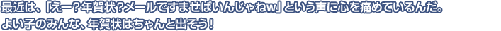 最近は、「えー？年賀状？メールですませばいんじゃねw」という声に心を痛めているんだ。よい子のみんな、年賀状はちゃんと出そう！