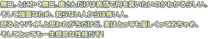 無口。とにかく無口。奥さんだけは表情で何を言いたいのかわかるらしい。そして強面なため、知らない人からは怖い人、怒るとヤバイ人と思われがちだけど、実はとっても優しくっておちゃめ、そしてとっても一生懸命な性格だぞ！