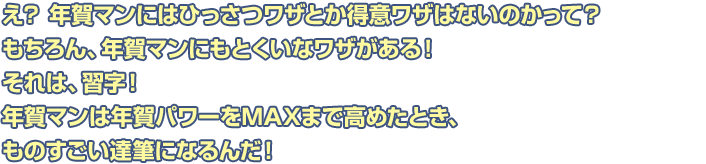 え？ 年賀マンにはひっさつワザとか得意ワザはないのかって？もちろん、年賀マンにもとくいなワザがある！それは、習字！年賀マンは年賀パワーをMAXまで高めたとき、ものすごい達筆になるんだ！